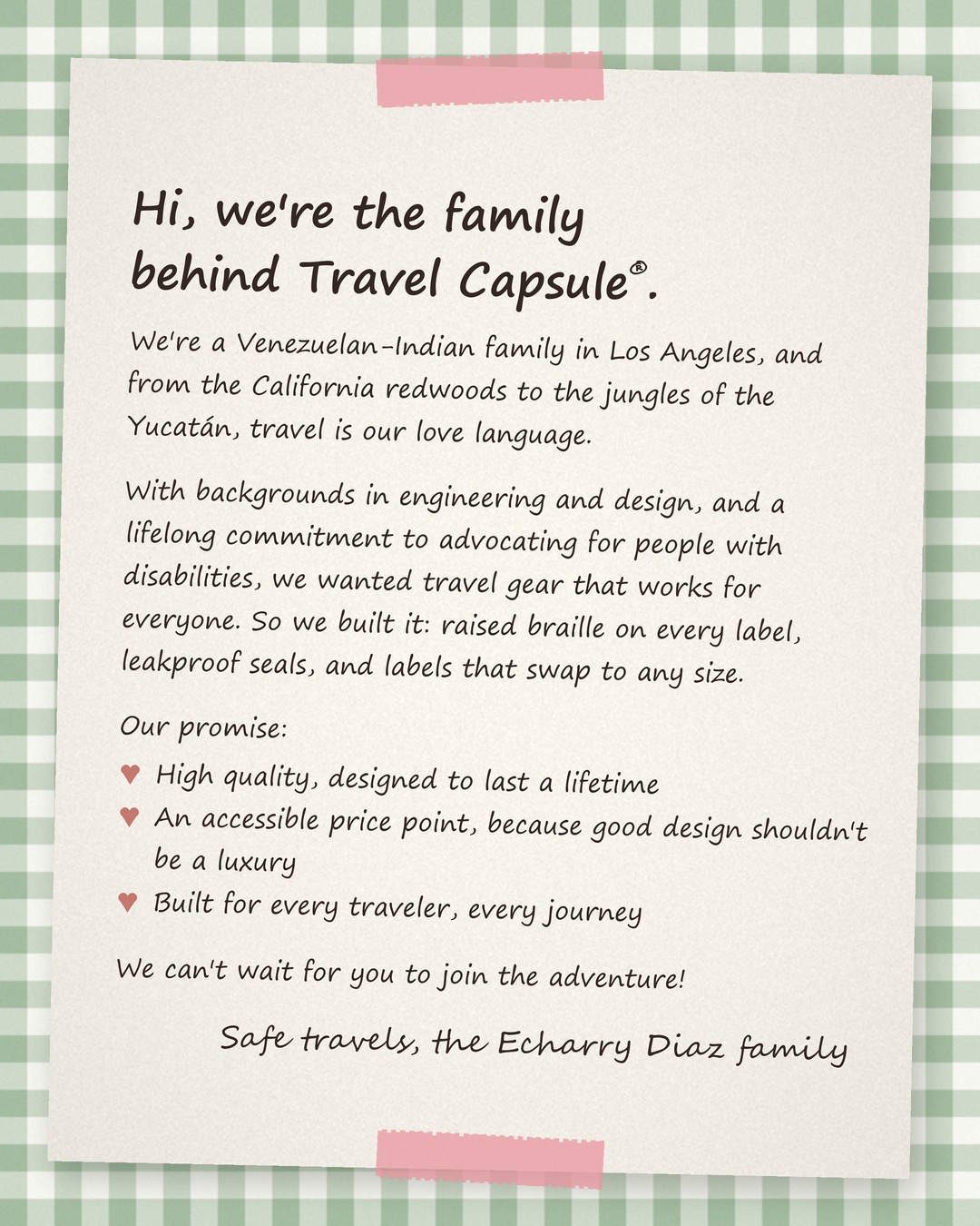 Handwritten note: Hi, we're the family behind Travel Capsule®. We're a Venezuelan-Indian family in Los Angeles, and from the California redwoods to the jungles of the Yucatán, travel is our love language. With backgrounds in engineering and design, and a lifelong commitment to advocating for people with disabilities, we wanted travel gear that works for everyone. So we built it: raised braille on every label, leakproof seals, and labels that swap to any size. Our promise: high quality, designed to last a lifetime; an accessible price point, because good design shouldn't be a luxury; built for every traveler, every journey. We can't wait for you to join the adventure! Safe travels, the Echarry Diaz family.